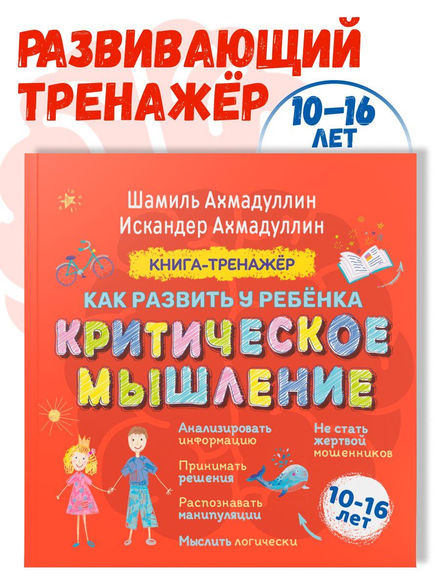 Как развить у ребенка Критическое мышление. Книга-тренажер для детей 10-16 лет/ Шамиль Ахадуллин | Ахмадуллин Шамиль Тагирович