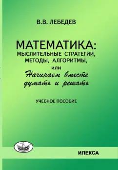 Валерий Лебедев: Математика. Мыслительные стратегии, методы, алгоритмы, или Начинаем вместе думать и решать