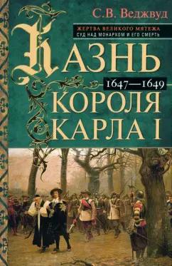 Сесили Веджвуд: Казнь короля Карла I. Жертва Великого мятежа. Суд над монархом и его смерть. 1647–1649