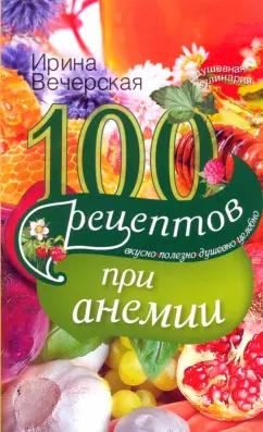 Ирина Вечерская: 100 рецептов при анемии. Вкусно, полезно, душевно, целебно