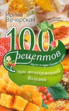 Ирина Вечерская: 100 рецептов при мочекаменной болезни. Вкусно, полезно, душевно, целебно