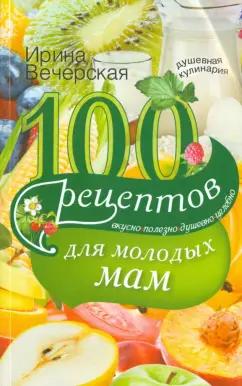 Ирина Вечерская: 100 рецептов для молодых мам. Вкусно, полезно, душевно, целебно