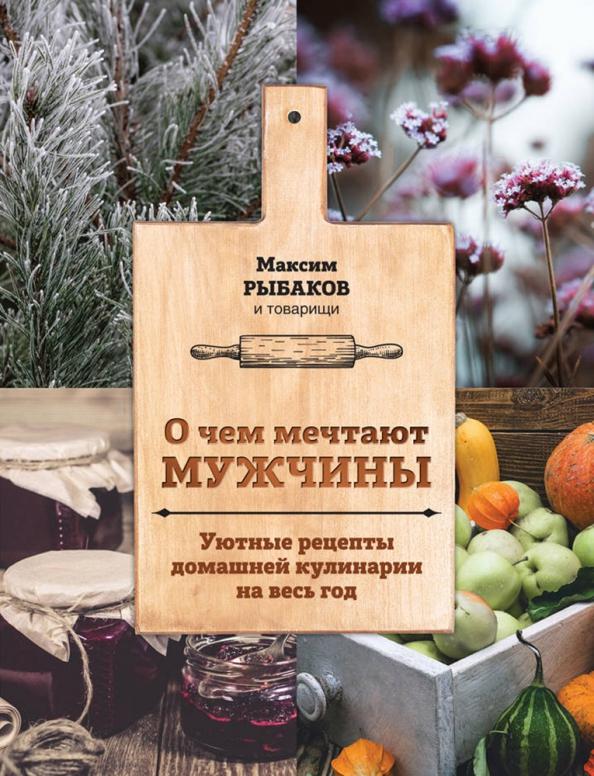 Максим Рыбаков: О чем мечтают мужчины. Уютные рецепты домашней кулинарии на весь год