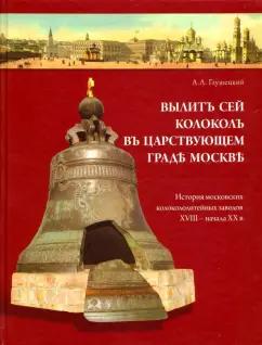 Андрей Глушецкий: Вылит сей колокол в царствующем граде Москве. История московских колокололитейных заводов