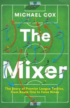 Michael Cox: The Mixer. The Story of Premier League Tactics, from Route One to False Nines