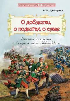 Владимир Дмитриев: О доблести, о подвигах, о славе. Рассказы для детей о Северной войне 1700-1721 гг.