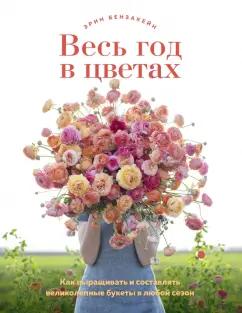 Эрин Бензакейн: Весь год в цветах. Как выращивать и составлять великолепные букеты в любой сезон