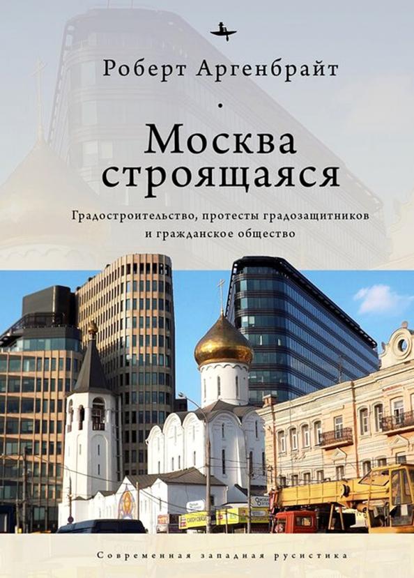 Academic Studies Press | Роберт Аргенбрайт: Москва строящаяся. Градостроительство, протесты градозащитников и гражданское общество