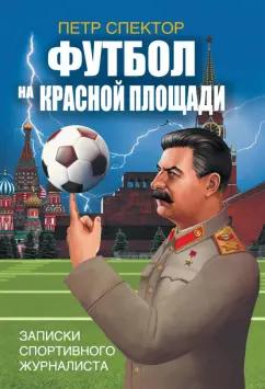 Петр Спектор: Футбол на Красной площади. Записки спортивного журналиста