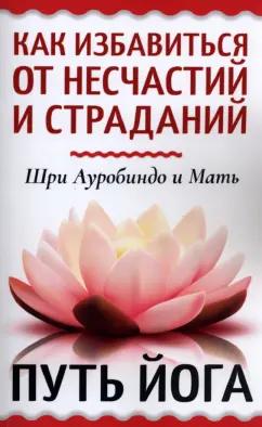 Шри Ауробиндо и Мать: Как избавиться от несчастий и страданий. Путь йога