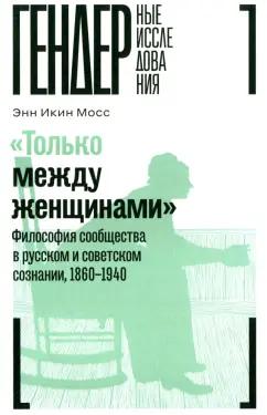 Энн Мосс: "Только между женщинами". Философия сообщества в русском и советском сознании, 1860-1940