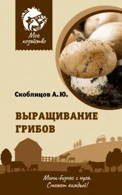 Алексей Скоблицов: Выращивание грибов. Мини-бизнес с нуля