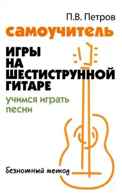 Павел Петров: Самоучитель игры на шестиструнной гитаре. Учимся играть песни. Безнотный метод