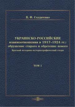 Валерий Солдатенко: Украинско-российские взаимоотношения в 1917–1924 гг. Обрушение старого и обретение нового. Том 1