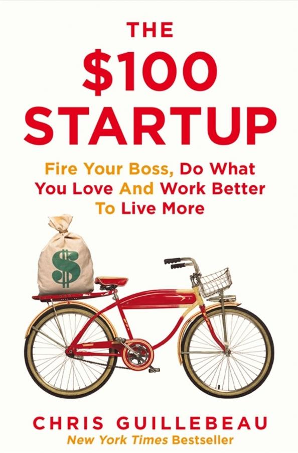 Chris Guillebeau: The $100 Startup. Fire Your Boss, Do What You Love and Work Better to Live More