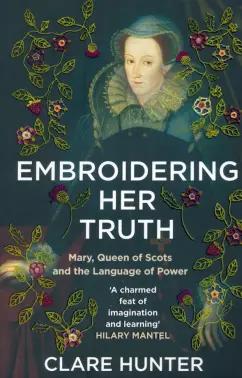 Clare Hunter: Embroidering Her Truth. Mary, Queen of Scots and the Language of Power