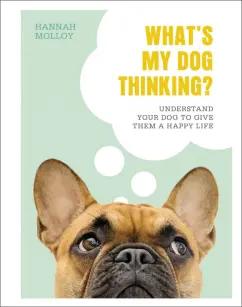 Hannah Molloy: What`s My Dog Thinking? Understand Your Dog to Give Them a Happy Life