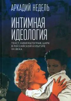 Аркадий Недель: Интимная идеология. Текст, кинематограф, цирк в российской культуре ХХ века. Монография