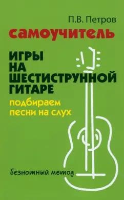 Павел Петров: Самоучитель игры на шестиструнной гитаре. Подбираем песни на слух